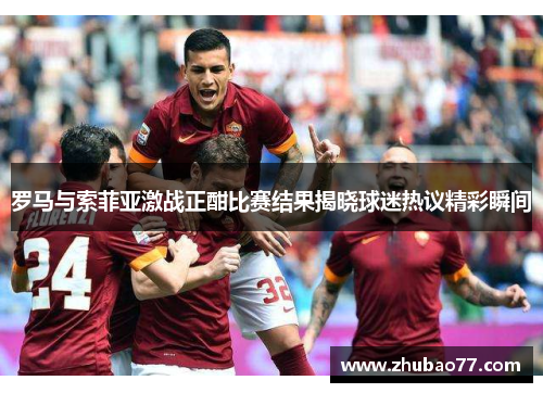 罗马与索菲亚激战正酣比赛结果揭晓球迷热议精彩瞬间